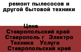 ремонт пылесосов и другой бытовой техники › Цена ­ 700 - Ставропольский край, Ставрополь г. Электро-Техника » Услуги   . Ставропольский край,Ставрополь г.